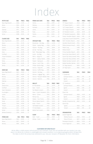 Index
Page 66 | Index
PETITE SIZE	 SKU	 PRICE	 PAGE
Base Bag (black).....................5006.........14.99.................. 5
Alana ............................................5204.........24.99...............42
Celine ...........................................5198..........19.99................43
Dabney ........................................5194..........24.99...............46
Fairfield........................................5209.........19.99.................17
Verve..............................................5208.........22.99...............26
CLASSIC SIZE	 SKU	 PRICE	 PAGE
Base Bag (black).....................4001.........24.99................. 5
Alana ............................................1294..........34.99...............42
Briarly............................................1302..........34.99...............16
Celine............................................1286..........29.99...............43
Dabney ........................................1273..........39.99...............46
Dare................................................1305..........34.99...............34
Fairfield........................................1303..........29.99................17
Foxtail (Hostess).....................1306..........24.99................11
Leslie.............................................1265..........34.99...............47
Ruby...............................................1288..........34.99...............50
Studio............................................1300.........34.99...............27
Verve..............................................1301..........32.99...............26
DEMI SIZE	 SKU	 PRICE	 PAGE
Base Bag (black).....................3001.........29.99................. 5
Alana ............................................3257..........49.99...............42
Briarly............................................3267..........49.99...............16
Celine............................................3245..........39.99...............43
Dabney ........................................3231..........49.99...............46
Dare................................................3271..........49.99...............34
Devonshire.................................3266.........44.99...............20
Fairfield........................................3268.........39.99................17
Glam (Hostess)........................3277..........49.99...............12
Huntington.................................3269.........49.99...............20
Leslie.............................................3223..........44.99...............47
Macy...............................................3256..........39.99...............54
Maxine..........................................3247..........42.99...............54
Ruby...............................................3248.........44.99...............50
Studio............................................3264.........49.99...............27
Tristan...........................................3238.........44.99................51
Velocity.........................................3272..........44.99...............35
Verve..............................................3265..........44.99...............26
Willow (Hostess).....................3278..........39.99................11
PRIMA SIZE	 SKU	 PRICE	 PAGE
Base Bag (black).....................7002.........29.99................. 5
Alana ............................................7673..........59.99...............42
Briarly............................................7678..........59.99...............16
PRIMA SIZE CONT.	 SKU	 PRICE	 PAGE
Celine............................................7665..........49.99...............43
Dabney..........................................7652..........59.99...............46
Fairfield........................................7679..........49.99................17
Leslie.............................................7644 ........49.99...............47
Ruby...............................................7667..........54.99...............50
Studio............................................7676..........59.99...............27
Verve..............................................7677..........54.99...............26
SPECIALTY BAG	 SKU	 PRICE	 PAGE
Brookview - Hip Bag.............9722...........44.99...............21
Celine - Laptop Bag..............9166...........44.99...............43
Harlem - Hip Bag...................9719...........39.99...............30
Jet Set - Hip Bag.....................9726...........39.99...............38
Kent - Messenger Bag.........9720...........69.99...............21
Leslie - Hip Bag.......................9140..........34.99...............47
Men’s - Dopp Kit.....................6267...........24.99...............59
Men’s - Laptop Sleeve.........6268..........24.99...............59
Peyton - Backpack.................9167...........64.99...............55
Salina - Lunch Tote...............9214...........32.99...............54
Tristan- Doctor Bag...............9148..........54.99............... 51
Vienna - Dopp Kit...................9183...........29.99...............55
Vienna - Duffle Bag...............9181...........89.99...............55
Vienna - Hip Bag....................9173...........37.99................55
Vienna - Luggage Tag...........9917...........12.99................55
Vienna - Passport Wallet...9184..........34.99...............55
Vienna - Satchel.....................9182...........84.99...............55
WALLET	 SKU	 PRICE	PAGE
Bi-Fold Wallet...........................6311...........24.99..............58
Dare - Clutch.............................9727...........34.99..............35
Flat Wallet (cream)................9715...........19.99...............17
Glam - Clutch (Hostess).....9734...........27.99...............12
Metro - Clutch..........................9718...........39.99..............30
Money Clip..................................6312...........22.99..............58
Peyton - Coin Purse..............9163...........12.99...............55
Phone Wallet (black)............9724...........34.99..............38
Ruby - Clutch............................9158...........32.99..............50
Soft Wallet (violet).................9152...........32.99...............51
Tri-Fold Wallet..........................6313...........24.99..............58
Wallet (red snake)..................9150...........32.99..............46
SCARF	 SKU	 PRICE	PAGE
Dare - Scarf................................9723...........29.99..............35
Willow - Scarf...........................9721...........29.99..............20
HANDLE	 SKU	 PRICE	PAGE
13” Straps (cream).................9440..........9.99...................63
13” Straps (silver)...................9473...........9.99...................63
13.5” Straps (black)................9466..........9.99...................63
13.5” Straps (brown)..............9467...........9.99...................63
23” Braided (cream)..............9449..........16.99.................63
23” Braided (espresso)........9890..........16.99.................63
Classic Handles (black)......9450..........9.99...................63
Long Strap (cream/silver).9716..........24.99................. 64
Demi Handles (black)..........9452.........9.99.....................63
Handles (black/silver)........9733..........24.99..................63
Petite (antique brass)..........9453.........7.99.................... 64
Petite Long.................................5300.........7.99.................... 64
Petite (silver).............................9451..........7.99.................... 64
Prima Handles (black)........9037.........9.99.....................63
Quick-Clip Strap (black).....9477..........12.99.................. 64
Quick-Clip Strap (camel)...9476..........12.99.................. 64
Quick-Clip Strap (white).....9475..........12.99.................. 64
Rolled Handles (camel)......9471..........9.99.....................63
Rolled Handles (white).......9472..........9.99.....................63
24” Rope (black)......................9893.........14.99...................63
24” Rope (tan)...........................9892.........16.99...................63
HARDWARE	 SKU	 PRICE	PAGE
1’’ Carabiner:
(antique brass)....................9652..........7.99.....................65
(gold).........................................9654..........7.99.....................65
(silver).......................................9650..........7.99.....................65
1.5’’ Carabiner:
(antique brass)....................9653..........9.99....................65
(gold).........................................9655..........9.99....................65
(silver).......................................9651...........9.99....................65
Chain Set:
(antique brass)....................9658..........14.99..................65
(gold).........................................9656..........14.99..................65
(silver).......................................9657...........14.99..................65
Handle Conversion Kit........9027...........12.99...................65
Quick-Clip
(gold)........................................9660..........7.99.....................65
(silver).....................................9659..........7.99.....................65
ORGANIZATION	 SKU	 PRICE	PAGE
Closet Organizer
(Petite/Classic)..................9018..........19.99.................60
(Demi/Prima)......................9017...........24.99.................60
Pockettes (Classic)................9603..........12.99..................60
Purse Organizer......................9016..........14.99.................60
CUSTOMER RETURN POLICY
Miche offers a 100% product refund policy to all customers. If you are not satisfied with your product, you may
return it to Miche for a refund in undamaged and unused condition, in its original packaging, within 30 days from
the date on which the product was delivered to you. See your receipt or M-Bassador for more information.
 