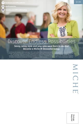 Postage
Required
Facebook.com/OfficialMiche
@officialmiche
Youtube.com/OfficialMicheBag
Discover Endless Possibilities
Savvy, sassy style and you—you were born to do this!
Become a Miche M-Bassador today.
Fall/Winter 2015 StyleBook (8550); valid Aug 1, 2015 - Jan 31, 2016, All items featured are available while supplies last. Prices are subject to
change. © 2015 Miche Properties, LLC, all rights reserved. Miche® and Endless Possibilities® are registered trademarks of Miche Properties,
LLC. The handbags shown herein are the subject of one or more of the following patents: US D610,801, US D611,705, US D613,062, US
D636,988, US D637,399, US D637,810, US D638,627, US D639,551, US D658,366, US D659,389, US D640,871, US D661,089, US D665,176, US D692,653,
US 6,186,201, US 8,684,053, US 8,684,054, CA 128738, CA 132720, CA 132728, CA 2679264, or one or more U.S. or international patents pending.
$1.99
 