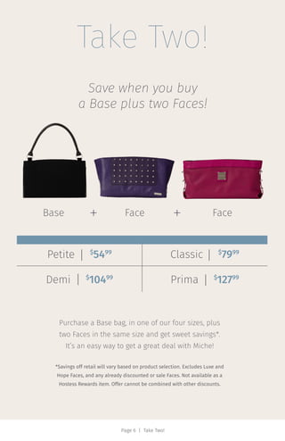 Take Two!
Save when you buy
a Base plus two Faces!
Purchase a Base bag, in one of our four sizes, plus
two Faces in the same size and get sweet savings*.
It’s an easy way to get a great deal with Miche!
*Savings off retail will vary based on product selection. Excludes Luxe and
Hope Faces, and any already discounted or sale Faces. Not available as a
Hostess Rewards item. Offer cannot be combined with other discounts.
Petite‌‌‍ $
5499
Classic‌‌‍‌ $
7999
Demi‌‌‍ $
10499
Prima‌‌‍ $
12799
Page 6 | Take Two!
Base Face Face+ +
 