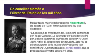 De canciller alemán a
Führer del Reich de los mil años
Horas tras la muerte del presidente Hindenburg (2
de agosto de 1934), Hitler publicó una ley que
establece:
“La posición de Presidente del Reich será combinada
con la del Canciller. La autoridad del presidente será
por lo tanto transferida al presente canciller y Führer,
Adolf Hitler. Él seleccionará su diputado. Esta ley es
efectiva a partir de la muerte del Presidente von
Hindenburg". Comenzaba así el Tercer Reich, que la
propaganda afirmaba duraría mil años.
 