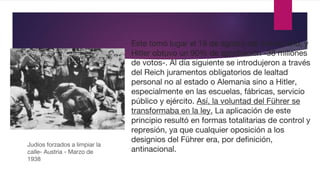 Este tomó lugar el 19 de agosto del mismo año, y
Hitler obtuvo un 90% de aprobación -38 millones
de votos-. Al día siguiente se introdujeron a través
del Reich juramentos obligatorios de lealtad
personal no al estado o Alemania sino a Hitler,
especialmente en las escuelas, fábricas, servicio
público y ejército. Así, la voluntad del Führer se
transformaba en la ley. La aplicación de este
principio resultó en formas totalitarias de control y
represión, ya que cualquier oposición a los
designios del Führer era, por definición,
antinacional.
Judíos forzados a limpiar la
calle- Austria - Marzo de
1938
 