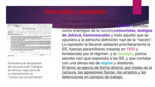 Percusión y represión
Hitler aplicó de inmediato la represión contra un
amplio espectro de ciudadanos: judíos (definidos
como enemigos de la nación),comunistas, testigos
de Jehová, homosexuales y todo aquello que se
opusiera a la estrecha definición nazi de la "nación".
La represión la llevaron adelante prioritariamente la
SS, fuerzas paramilitares creadas en 1925 y
fortalecidas por el régimen, y la Gestapo, policía
secreta nazi que respondía a las SS, y que contaba
con una densa red de espías y delatores.
El terror se ejercía de forma directa: por medio de la
censura, las agresiones físicas, los arrestos y las
detenciones en campos de trabajo.
Formulario de declaración
de renuncia a ser Testigos
de Jehová- bajo pena de
re-internamiento en
"Campo de concentración"
 