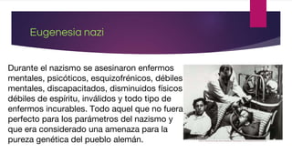 Eugenesia nazi
Durante el nazismo se asesinaron enfermos
mentales, psicóticos, esquizofrénicos, débiles
mentales, discapacitados, disminuidos físicos,
débiles de espíritu, inválidos y todo tipo de
enfermos incurables. Todo aquel que no fuera
perfecto para los parámetros del nazismo y
que era considerado una amenaza para la
pureza genética del pueblo alemán.
 