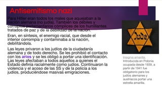 Antisemitismo nazi
Para Hitler eran todos los males que aquejaban a la
nación alemana (no judía). También los débiles y
corruptos parlamentarios cómplices de los humillantes
tratados de paz y de la debilidad de la nación.
Eran, en síntesis, el enemigo racial, que desde el
interior corrompía y contaminaba a la nación,
debilitándola.
Las leyes privaron a los judíos de la ciudadanía
alemana y de todo derecho. Se les prohibió el contacto
con los arios y se les obligó a portar una identificación.
Las leyes afectaban a todos aquellos a quienes el
Estado definía racialmente como judíos. Continuaron la
violencia y el acoso de las SS y de la policía a los
judíos, produciéndose masivas emigraciones.
Insignia amarilla.
Introducida en Polonia
ocupada desde 1939, a
partir de 1941 fue
obligatorio para los
judíos alemanes y
austríacos portar una
estrella amarilla.
 