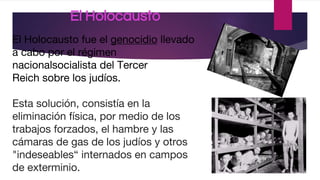 El Holocausto
El Holocausto fue el genocidio llevado
a cabo por el régimen
nacionalsocialista del Tercer
Reich sobre los judíos.
Esta solución, consistía en la
eliminación física, por medio de los
trabajos forzados, el hambre y las
cámaras de gas de los judíos y otros
"indeseables“ internados en campos
de exterminio.
 