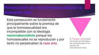 Persecución de los homosexuales en la
Alemania nazi
Esta persecución se fundamentó
principalmente sobre la premisa de
que la homosexualidad era
incompatible con la ideología
nacionalsocialista porque los
homosexuales no se reproducían y por
tanto no perpetuaban la raza aria.
El Triángulo rosa,símbolo
con el que se marcaba a
los homosexuales en los
campos de
concentración nazis.
 