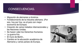 • Migración de alemanes a América.
• Fortalecimiento de la industria alemana. (Por
eso, hoy por hoy, es el país con mejor
economía de Europa)
• Creación de varios tratados internacionales y
las Naciones Unidas.
• Se hacen valer los Derechos Humanos.
• La guerra fría.
• El muro de Berlín..
• Cambio en la educación académica de
Alemania y varios países de Europa.
CONSECUENCIAS.
 