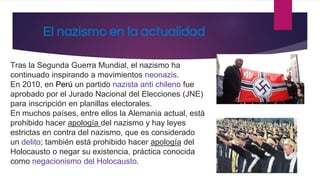 El nazismo en la actualidad
Tras la Segunda Guerra Mundial, el nazismo ha
continuado inspirando a movimientos neonazis.
En 2010, en Perú un partido nazista anti chileno fue
aprobado por el Jurado Nacional del Elecciones (JNE)
para inscripción en planillas electorales.
En muchos países, entre ellos la Alemania actual, está
prohibido hacer apología del nazismo y hay leyes
estrictas en contra del nazismo, que es considerado
un delito; también está prohibido hacer apología del
Holocausto o negar su existencia, práctica conocida
como negacionismo del Holocausto.
 