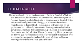 EL TERCER REICH
El asenso al poder de los Nazis provocó el fin de la Republica Weimar,
una democracia parlamentaria establecida en Alemania después de la
Primera Guerra Mundial. Siguiendo el nombramiento de Adolf Hitler
como canciller el 30 de enero de 1933, el estado nazi (también
referido como el Tercer Reich) rápidamente se transformó en un
gobierno en el cual los alemanes no tenían ningún derecho básico
garantizado. Después de un incendio sospechoso en el Reichstag (el
Parlamento alemán), el 28 de febrero de 1933, el gobierno promulgó
un decreto que suspendió los derechos civiles constitucionales y creó
un estado de emergencia en el cual decretos oficiales podían ser
promulgados sin confirmación parlamentaria.
 