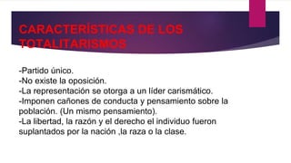 CARACTERÍSTICAS DE LOS
TOTALITARISMOS
-Partido único.
-No existe la oposición.
-La representación se otorga a un líder carismático.
-Imponen cañones de conducta y pensamiento sobre la
población. (Un mismo pensamiento).
-La libertad, la razón y el derecho el individuo fueron
suplantados por la nación ,la raza o la clase.
 
