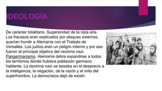 IDEOLOGÍA
De carácter totalitario. Superioridad de la raza aria.
Los fracasos eran explicados por ataques externos,
querían hundir a Alemania con el Tratado de
Versalles. Los judíos eran un peligro interno y por eso
fueron el principal objetivo del racismo nazi.
Pangermanismo. Alemania debía expandirse a todos
los territorios donde hubiera población germano
hablante. La doctrina nazi se basaba en el desprecio a
la inteligencia, la negación, de la razón y el mito del
superhombre. La democracia dejó de existir.
 