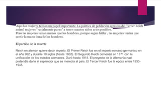 Aquí las mujeres tenían un papel importante. La política de población agresiva del Tercer Reich
animó mujeres “racialmente puras” a tener cuantos niños arios posibles.
Pero las mujeres valian menos que los hombres, porque segun hitler , las mujeres tenían que
sentir la mano dura de los hombres.
El partido de la muerte
Reich en alemán quiere decir imperio. El Primer Reich fue en el imperio romano germánico en
el año 962 y duraría 10 siglos (hasta 1802). El Segundo Reich comenzó en 1871 con la
unificación de los estados alemanes. Duró hasta 1918. El proyecto de la Alemania nazi
pretendía darle el esplendor que se merecía al país. El Tercer Reich fue la época entre 1933-
1945.
 