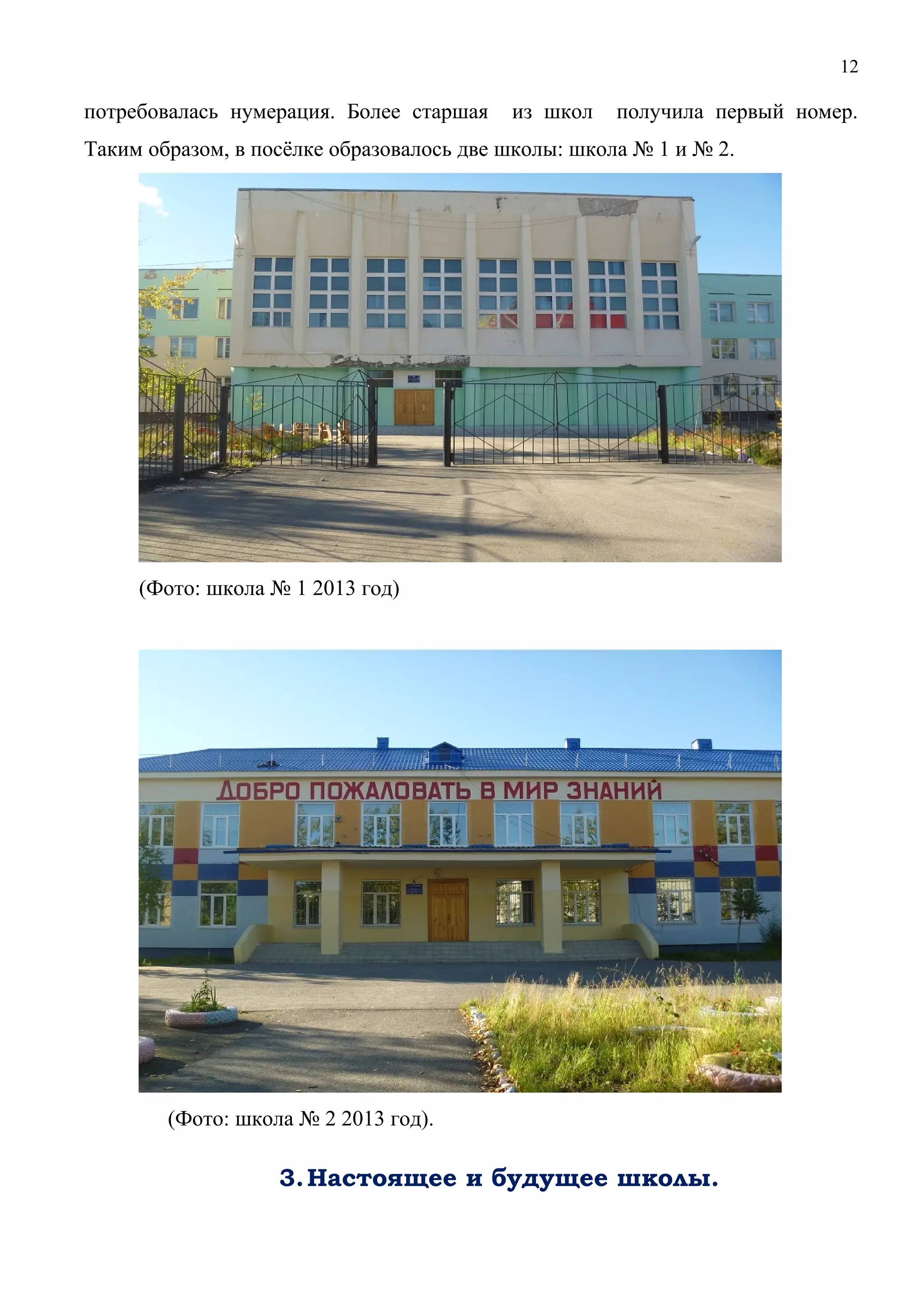 12 
потребовалась нумерация. Более старшая из школ получила первый номер. 
Таким образом, в посёлке образовалось две школы: школа № 1 и № 2. 
(Фото: школа № 1 2013 год) 
(Фото: школа № 2 2013 год). 
3.Настоящее и будущее школы. 
 