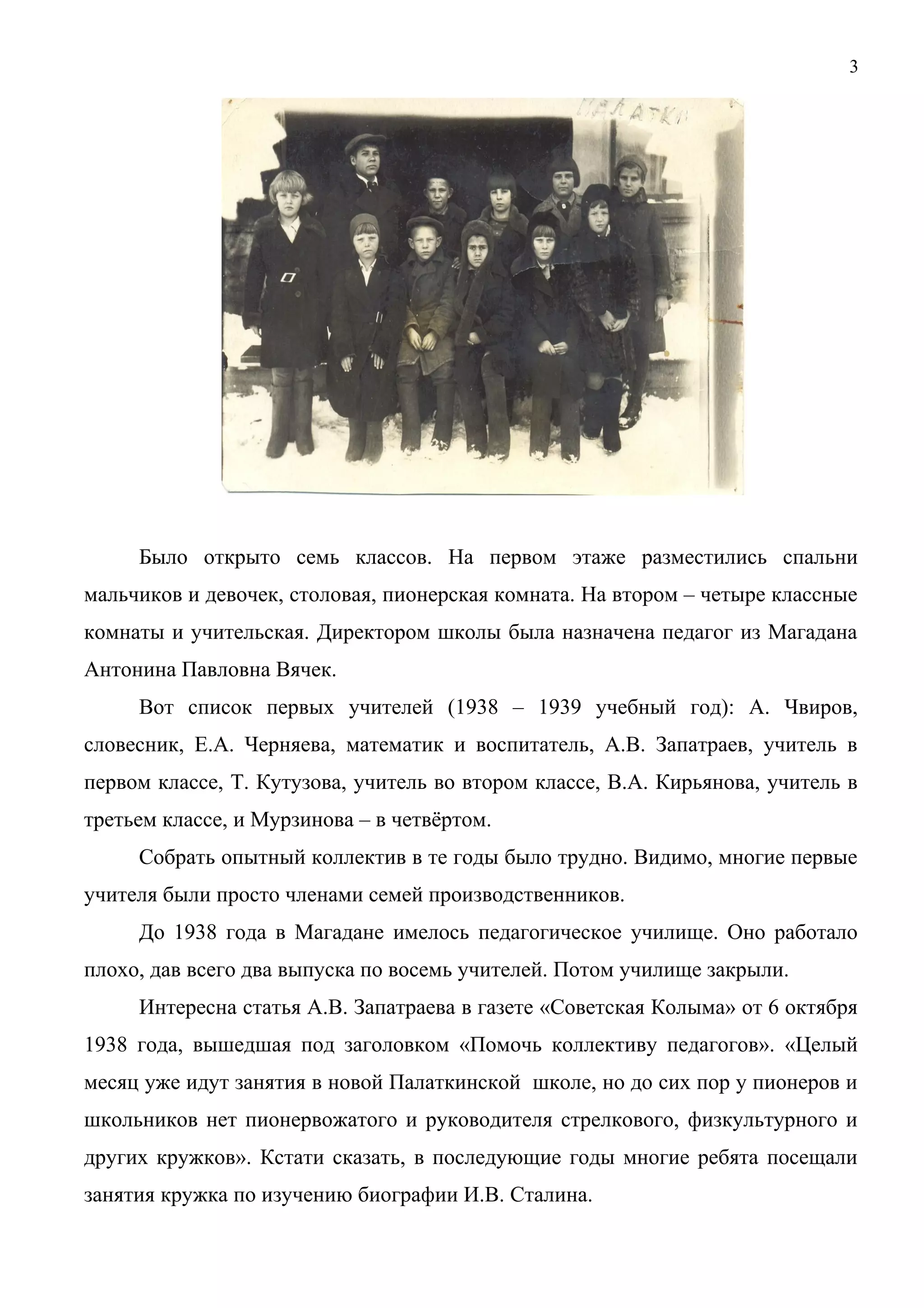3 
Было открыто семь классов. На первом этаже разместились спальни 
мальчиков и девочек, столовая, пионерская комната. На втором – четыре классные 
комнаты и учительская. Директором школы была назначена педагог из Магадана 
Антонина Павловна Вячек. 
Вот список первых учителей (1938 – 1939 учебный год): А. Чвиров, 
словесник, Е.А. Черняева, математик и воспитатель, А.В. Запатраев, учитель в 
первом классе, Т. Кутузова, учитель во втором классе, В.А. Кирьянова, учитель в 
третьем классе, и Мурзинова – в четвёртом. 
Собрать опытный коллектив в те годы было трудно. Видимо, многие первые 
учителя были просто членами семей производственников. 
До 1938 года в Магадане имелось педагогическое училище. Оно работало 
плохо, дав всего два выпуска по восемь учителей. Потом училище закрыли. 
Интересна статья А.В. Запатраева в газете «Советская Колыма» от 6 октября 
1938 года, вышедшая под заголовком «Помочь коллективу педагогов». «Целый 
месяц уже идут занятия в новой Палаткинской школе, но до сих пор у пионеров и 
школьников нет пионервожатого и руководителя стрелкового, физкультурного и 
других кружков». Кстати сказать, в последующие годы многие ребята посещали 
занятия кружка по изучению биографии И.В. Сталина. 
 