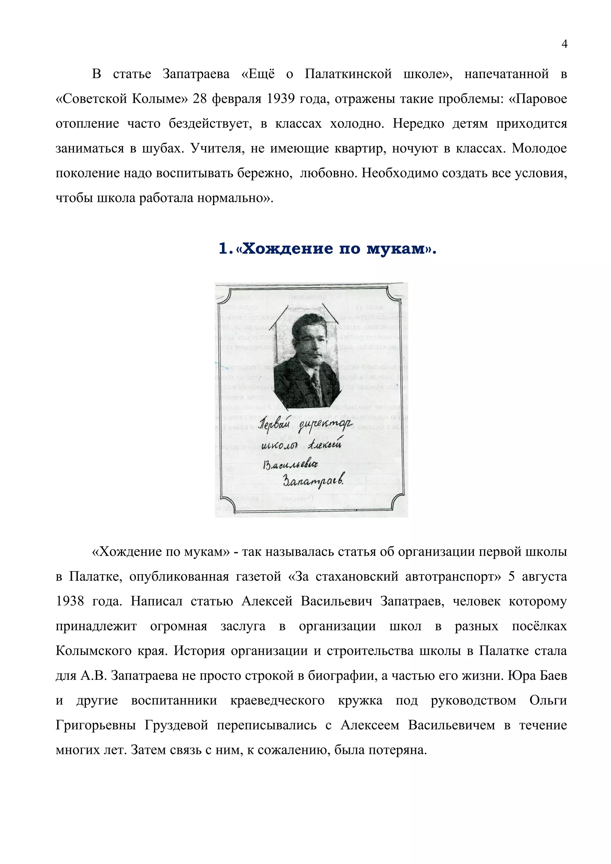 4 
В статье Запатраева «Ещё о Палаткинской школе», напечатанной в 
«Советской Колыме» 28 февраля 1939 года, отражены такие проблемы: «Паровое 
отопление часто бездействует, в классах холодно. Нередко детям приходится 
заниматься в шубах. Учителя, не имеющие квартир, ночуют в классах. Молодое 
поколение надо воспитывать бережно, любовно. Необходимо создать все условия, 
чтобы школа работала нормально». 
1.«Хождение по мукам». 
«Хождение по мукам» - так называлась статья об организации первой школы 
в Палатке, опубликованная газетой «За стахановский автотранспорт» 5 августа 
1938 года. Написал статью Алексей Васильевич Запатраев, человек которому 
принадлежит огромная заслуга в организации школ в разных посёлках 
Колымского края. История организации и строительства школы в Палатке стала 
для А.В. Запатраева не просто строкой в биографии, а частью его жизни. Юра Баев 
и другие воспитанники краеведческого кружка под руководством Ольги 
Григорьевны Груздевой переписывались с Алексеем Васильевичем в течение 
многих лет. Затем связь с ним, к сожалению, была потеряна. 
 