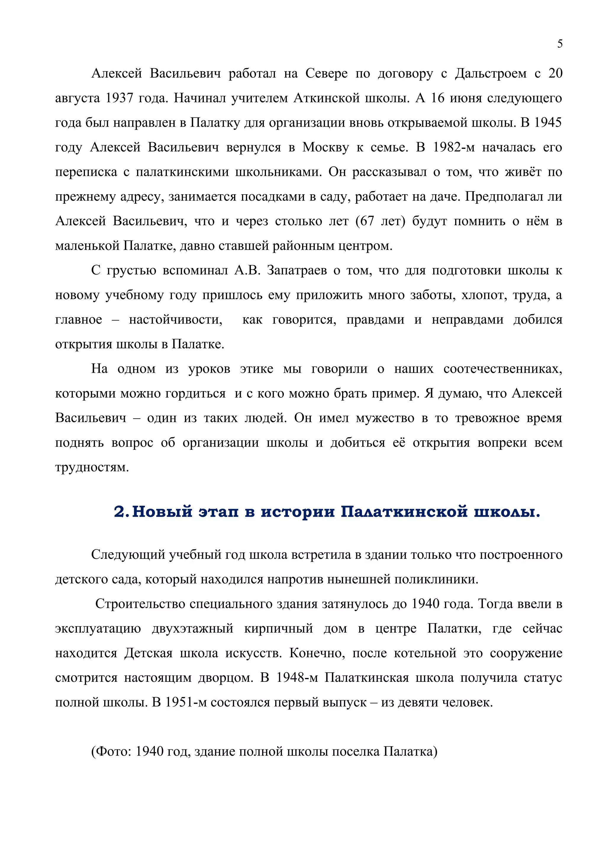 5 
Алексей Васильевич работал на Севере по договору с Дальстроем с 20 
августа 1937 года. Начинал учителем Аткинской школы. А 16 июня следующего 
года был направлен в Палатку для организации вновь открываемой школы. В 1945 
году Алексей Васильевич вернулся в Москву к семье. В 1982-м началась его 
переписка с палаткинскими школьниками. Он рассказывал о том, что живёт по 
прежнему адресу, занимается посадками в саду, работает на даче. Предполагал ли 
Алексей Васильевич, что и через столько лет (67 лет) будут помнить о нём в 
маленькой Палатке, давно ставшей районным центром. 
С грустью вспоминал А.В. Запатраев о том, что для подготовки школы к 
новому учебному году пришлось ему приложить много заботы, хлопот, труда, а 
главное – настойчивости, как говорится, правдами и неправдами добился 
открытия школы в Палатке. 
На одном из уроков этике мы говорили о наших соотечественниках, 
которыми можно гордиться и с кого можно брать пример. Я думаю, что Алексей 
Васильевич – один из таких людей. Он имел мужество в то тревожное время 
поднять вопрос об организации школы и добиться её открытия вопреки всем 
трудностям. 
2.Новый этап в истории Палаткинской школы. 
Следующий учебный год школа встретила в здании только что построенного 
детского сада, который находился напротив нынешней поликлиники. 
Строительство специального здания затянулось до 1940 года. Тогда ввели в 
эксплуатацию двухэтажный кирпичный дом в центре Палатки, где сейчас 
находится Детская школа искусств. Конечно, после котельной это сооружение 
смотрится настоящим дворцом. В 1948-м Палаткинская школа получила статус 
полной школы. В 1951-м состоялся первый выпуск – из девяти человек. 
(Фото: 1940 год, здание полной школы поселка Палатка) 
 