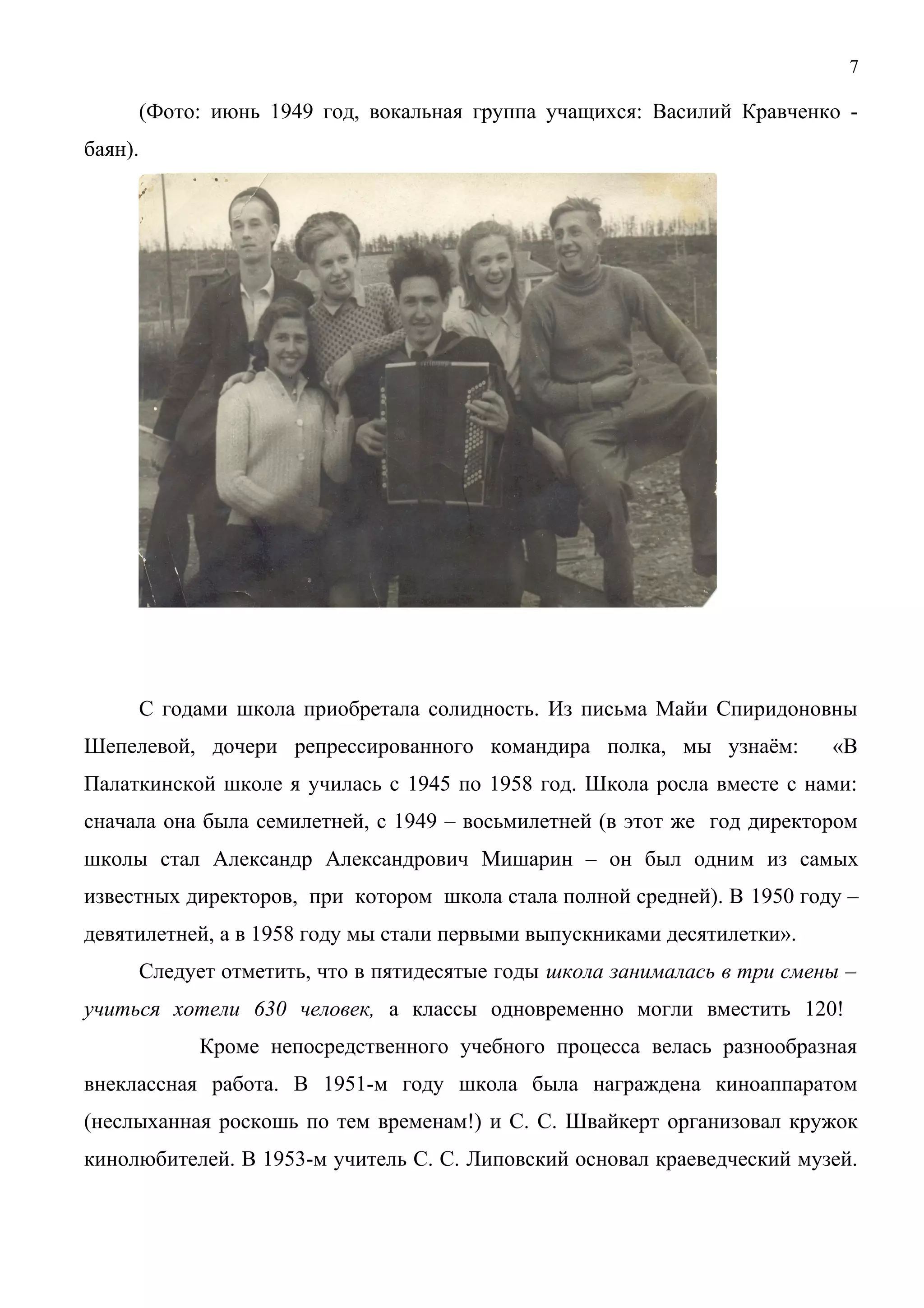 7 
(Фото: июнь 1949 год, вокальная группа учащихся: Василий Кравченко - 
баян). 
С годами школа приобретала солидность. Из письма Майи Спиридоновны 
Шепелевой, дочери репрессированного командира полка, мы узнаём: «В 
Палаткинской школе я училась с 1945 по 1958 год. Школа росла вместе с нами: 
сначала она была семилетней, с 1949 – восьмилетней (в этот же год директором 
школы стал Александр Александрович Мишарин – он был одним из самых 
известных директоров, при котором школа стала полной средней). В 1950 году – 
девятилетней, а в 1958 году мы стали первыми выпускниками десятилетки». 
Следует отметить, что в пятидесятые годы школа занималась в три смены – 
учиться хотели 630 человек, а классы одновременно могли вместить 120! 
Кроме непосредственного учебного процесса велась разнообразная 
внеклассная работа. В 1951-м году школа была награждена киноаппаратом 
(неслыханная роскошь по тем временам!) и С. С. Швайкерт организовал кружок 
кинолюбителей. В 1953-м учитель С. С. Липовский основал краеведческий музей. 
 