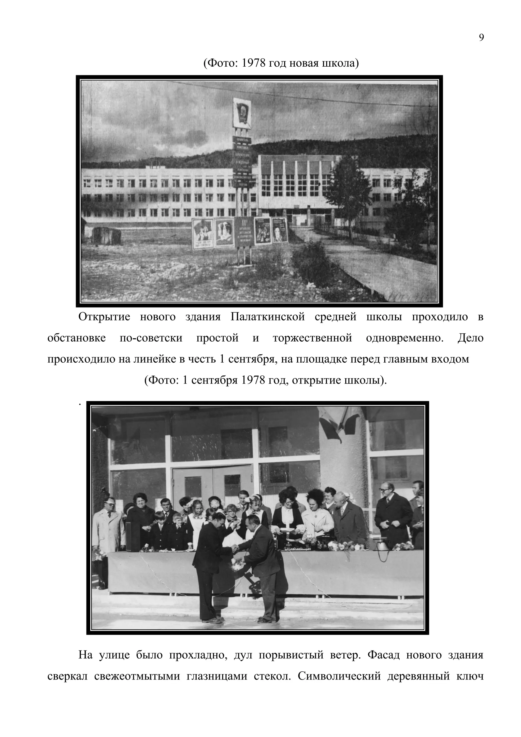 9 
(Фото: 1978 год новая школа) 
Открытие нового здания Палаткинской средней школы проходило в 
обстановке по-советски простой и торжественной одновременно. Дело 
происходило на линейке в честь 1 сентября, на площадке перед главным входом 
(Фото: 1 сентября 1978 год, открытие школы). 
. 
На улице было прохладно, дул порывистый ветер. Фасад нового здания 
сверкал свежеотмытыми глазницами стекол. Символический деревянный ключ 
 