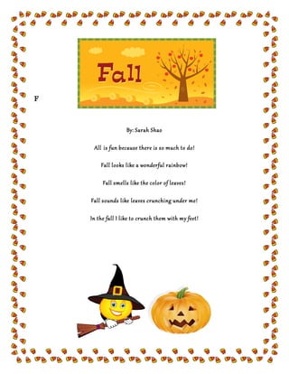 F
By: Sarah Shao
All is fun because there is so much to do!
Fall looks like a wonderful rainbow!
Fall smells like the color of leaves!
Fall sounds like leaves crunching under me!
In the fall I like to crunch them with my feet!
 