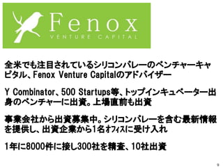全米でも注目されているシリコンバレーのベンチャーキャ
ピタル、Fenox Venture Capitalのアドバイザー
Y Combinator、500 Startups等、トップインキュベーター出
身のベンチャーに出資。上場直前も出資
事業会社から出資募集中。シリコンバレーを含む最新情報
を提供し、出資企業から1名ｵﾌｨｽに受け入れ
1年に8000件に接し300社を精査、10社出資
9
 