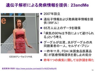 遺伝子解析による発病情報を提供： 23andMe
 2007年設立
 遺伝子情報および発病確率情報を提
供（99ドル）
 65万人以上のデータを確保
 「病気の90％は予防によって避けられ
る」という考え
 グーグルが出資。夫がグーグルの共
同創業者の一人、セルゲイ・ブリン
 一昨年11月、FDA（米国食品医薬品
局）が医療情報提供を差し止め処分
 昨年1つの病気に関しては許諾を得た
13
基調講演の動画：https://www.youtube.com/watch?v=Nr2CHwNyvNI
CEOのアン・ウォジツキ氏
 