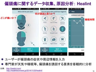 偏頭痛に関するデータ収集、原因分析： Healint
 ユーザーが偏頭痛の症状や周辺情報を入力
 専門家が天気や睡眠等、偏頭痛を誘因する要素を客観的に分析
16
出典： http://healint.com/
http://healthtechnews.jp/2014/11/25/healint/
どこが痛いか？
何が原因と思うか？
睡眠時間
 