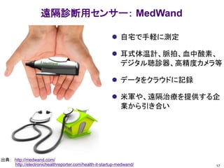 遠隔診断用センサー： MedWand
 自宅で手軽に測定
 耳式体温計、脈拍、血中酸素、
デジタル聴診器、高精度カメラ等
 データをクラウドに記録
 米軍や、遠隔治療を提供する企
業から引き合い
17
出典： http://medwand.com/
http://electronichealthreporter.com/health-it-startup-medwand/
 