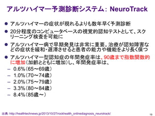 アルツハイマー予測診断システム： NeuroTrack
 アルツハイマーの症状が現れるよりも数年早く予測診断
 20分程度のコンピュータベースの視覚的認知テストとして、スク
リーニング検査を可能に
 アルツハイマー病で早期発見は非常に重要。治療が認知障害な
どの症状を緩和・遅滞させると患者の能力や機能をより長く保つ
 アルツハイマー型認知症の年間発症率は、90歳まで指数関数的
に増加（加齢とともに増加）し、年間発症率は、
– 0.6%（65～69歳）
– 1.0%（70～74歳）
– 2.0%（75～79歳）
– 3.3%（80～84歳）
– 8.4%（85歳～）
19出典：http://healthtechnews.jp/2013/10/27/rockhealth_onlinediagnosis_neurotrack/
 
