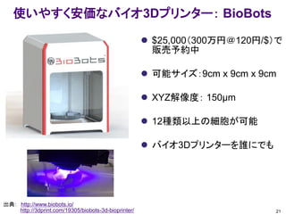 使いやすく安価なバイオ3Dプリンター： BioBots
 $25,000（300万円＠120円/$）で
販売予約中
 可能サイズ：9cm x 9cm x 9cm
 XYZ解像度： 150μm
 12種類以上の細胞が可能
 バイオ3Dプリンターを誰にでも
21
出典： http://www.biobots.io/
http://3dprint.com/19305/biobots-3d-bioprinter/
 