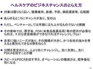 ヘルスケアのビジネスチャンスのとらえ方
 対象は限りなく広い。健康維持、医療、予防、病院運営等、広範囲
 あらゆるところにチャンスがあり、宝の山
 ただし、ベンチャーとしては早期に立ち上がるものでないと困難
 その意味では、厚労省、FDA（米食品医薬品局）等の認可が必要な
ものは、十分な資金確保ができなければチャレンジしづらい
 非常に強いニーズがあり、その規模が大きく、かつ自社の強みを考
えると差別化できる分野をねらう
 分野を見定めたら、人より先にチャレンジし、先に失敗し、先に
PDCAを回すことが鍵
 スピードとPDCAを回す早さ、オペレーションの徹底さは、競争優位
性になる
24
 