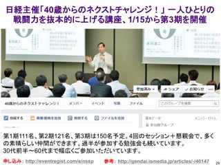 29
日経主催「40歳からのネクストチャレンジ！」 一人ひとりの
戦闘力を抜本的に上げる講座、1/15から第3期を開催
申し込み： http://eventregist.com/e/nssp
第1期111名、第2期121名、第3期は150名予定。4回のセッション＋懇親会で、多く
の素晴らしい仲間ができます。過半が参加する勉強会も続いています。
30代前半～60代まで幅広くご参加いただいています。
参考： http://gendai.ismedia.jp/articles/-/40147
 