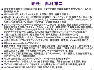 略歴： 赤羽 雄二
東京大学工学部を1978年3月に卒業後、コマツで建設現場用の超大型ダンプトラックの設
計・開発に従事
1983～1985年、スタンフォード大学 大学院に留学（機械工学修士）
1986年、マッキンゼー入社。経営戦略、組織設計、マーケティング、新事業立ち上げなどの
プロジェクト多数を14年間にわたりリード。うち、1990～2000年の10年間、マッキンゼーソウ
ルオフィスを立ち上げ、韓国のトップグループの経営改革を推進
シリコンバレーのベンチャーキャピタルをへて、2002年、創業前、創業当初からの非常にき
め細かな支援を特徴とするブレークスルーパートナーズ株式会社を森廣弘司と共同創業し、
「日本発の世界的ベンチャー」を生み出すべく活動。スマートフォン、ソーシャルメディア、コン
テンツマーケティングに注目し、B2C、B2B両方の分野でリーンスタートアップを推進中
中堅・大企業の経営改革、経営幹部育成、新事業創出にも深く関わっている
学生向けアプリ開発コンテスト、ブレークスルーキャンプ2011、2012 Summer 企画・運営
主要な学生向けビジネスプランコンテストでは、基調講演、審査員、メンター等を務める
米Fenox Venture Capitalアドバイザー
経済産業省「産業競争力と知的財産を考える研究会」、総務省「ＩＴベンチャー研究会」委員、
「ICTベンチャーの人材確保の在り方に関する研究会」委員、 「事業計画作成支援コース」の
企画立案および講師、「事業計画作成とベンチャー経営の手引き」著者
東京大学工学部「産業総論」、電気通信大学「ベンチャービジネス特論」、北陸先端科学技
術大学「ベンチャー創出論」講師
NEDO 技術委員、SUI（スタートアップイノベーター）事業カタライザー
ベストセラー「ゼロ秒思考」、「7日で作る事業計画書」、「頭を前向きにする習慣」著者
ダイヤモンド社から1/23に「速さはすべてを解決する ゼロ秒思考の仕事術」を出版
KADOKAWA中経出版から2/25に「世界基準の上司」を出版
34
 