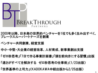 2000年以降、日本発の世界的ベンチャーを1社でも多く生み出すべく、
ブレークスルーパートナーズを創業
ベンチャー共同創業、経営支援
中小・中堅・大企業の経営改革、人材育成、新事業創出支援
「ゼロ秒思考」「7日で作る事業計画書」「頭を前向きにする習慣」出版
「速さがすべてを解決する ゼロ秒思考の仕事術」（1/23出版）
「世界基準の上司力」（KADOKAWA中経出版から2/25出版）
6
 