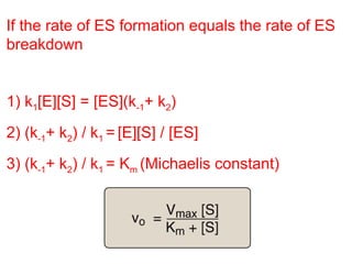 If the rate of ES formation equals the rate of ES 
breakdown 
1) k1[E][S] = [ES](k-1+ k2) 
2) (k-1+ k2) / k1 = [E][S] / [ES] 
3) (k-1+ k2) / k1 = Km (Michaelis constant) 
 