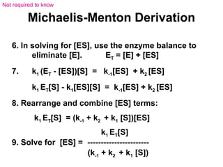 Michaelis-Menton Derivation 
6. In solving for [ES], use the enzyme balance to 
eliminate [E]. ET = [E] + [ES] 
7. k1 (ET - [ES])[S] = k-1[ES] + k2 [ES] 
k1 ET[S] - k1[ES][S] = k-1[ES] + k2 [ES] 
8. Rearrange and combine [ES] terms: 
k1 ET[S] = (k-1 + k2 + k1 [S])[ES] 
k1 ET[S] 
9. Solve for [ES] = ----------------------- 
(k-1 + k2 + k1 [S]) 
Not required to know 
 