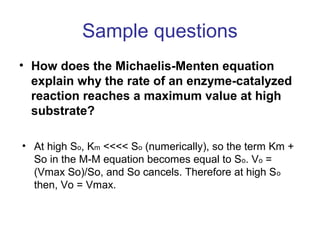 Sample questions 
• How does the Michaelis-Menten equation 
explain why the rate of an enzyme-catalyzed 
reaction reaches a maximum value at high 
substrate? 
• At high So, Km <<<< So (numerically), so the term Km + 
So in the M-M equation becomes equal to So. Vo = 
(Vmax So)/So, and So cancels. Therefore at high So 
then, Vo = Vmax. 
 
