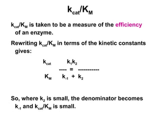 kcat/KM 
kcat/KM is taken to be a measure of the efficiency 
of an enzyme. 
Rewriting kcat/KM in terms of the kinetic constants 
gives: 
kcat k1k2 
---- = ----------- 
KM k-1 + k2 
So, where k2 is small, the denominator becomes 
k-1 and kcat/KM is small. 
 