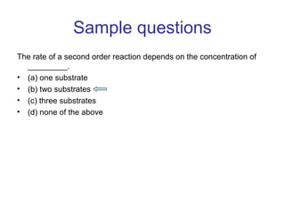 Sample questions 
The rate of a second order reaction depends on the concentration of 
_________. 
• (a) one substrate 
• (b) two substrates 
• (c) three substrates 
• (d) none of the above 
 