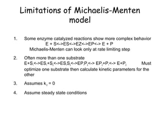 Limitations of Michaelis-Menten 
model 
1. Some enzyme catalyzed reactions show more complex behavior 
E + S<->ES<->EZ<->EP<-> E + P 
Michaelis-Menten can look only at rate limiting step 
2. Often more than one substrate 
E+S1<->ES1+S2<->ES1S2<->EP1P2<-> EP2+P1<-> E+P2 Must 
optimize one substrate then calculate kinetic parameters for the 
other 
3. Assumes k-2 = 0 
4. Assume steady state conditions 
 