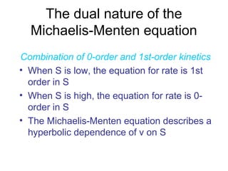 The dual nature of the 
Michaelis-Menten equation 
Combination of 0-order and 1st-order kinetics 
• When S is low, the equation for rate is 1st 
order in S 
• When S is high, the equation for rate is 0- 
order in S 
• The Michaelis-Menten equation describes a 
hyperbolic dependence of v on S 
 