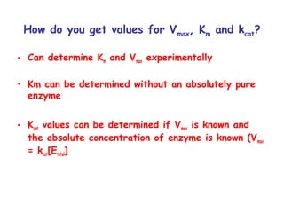 How do you get values for Vmax, Km and kcat? 
• Can determine Km and Vmax experimentally 
• Km can be determined without an absolutely pure 
enzyme 
• Kcat values can be determined if Vmax is known and 
the absolute concentration of enzyme is known (Vmax 
= kcat[Etotal] 
 