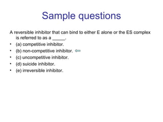 Sample questions 
A reversible inhibitor that can bind to either E alone or the ES complex 
is referred to as a _____. 
• (a) competitive inhibitor. 
• (b) non-competitive inhibitor. 
• (c) uncompetitive inhibitor. 
• (d) suicide inhibitor. 
• (e) irreversible inhibitor. 
 