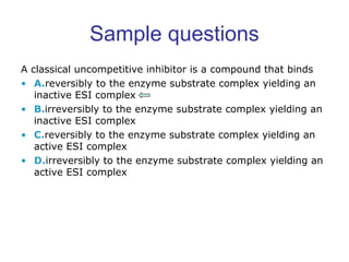 Sample questions 
A classical uncompetitive inhibitor is a compound that binds 
• A.reversibly to the enzyme substrate complex yielding an 
inactive ESI complex 
• B.irreversibly to the enzyme substrate complex yielding an 
inactive ESI complex 
• C.reversibly to the enzyme substrate complex yielding an 
active ESI complex 
• D.irreversibly to the enzyme substrate complex yielding an 
active ESI complex 
 