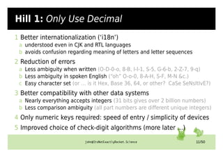 john@ItsNotExactlyRocket.Science 11/50
Hill 1: Only Use Decimal
1 Better internationalization (‘i18n’)
a understood even in CJK and RTL languages
b avoids confusion regarding meaning of letters and letter sequences
2 Reduction of errors
a Less ambiguity when written (O-D-0-o, 8-B, I-l-1, S-5, G-6-b, 2-Z-7, 9-q)
b Less ambiguity in spoken English (“oh” O-o-0, 8-A-H, S-F, M-N &c.)
c Easy character set (or … is it Hex, Base 36, 64, or other? CaSe SeNsItIvE?)
3 Better compatibility with other data systems
a Nearly everything accepts integers (31 bits gives over 2 billion numbers)
b Less comparison ambiguity (all part numbers are different unique integers)
4 Only numeric keys required: speed of entry / simplicity of devices
5 Improved choice of check-digit algorithms (more later …)
 