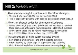 john@ItsNotExactlyRocket.Science 13/50
Hill 2: Variable width
1 Allows for meaningful structure and therefore changes
a Version 2 of a nnn-101-234 can be nnn-101-234-2
b This is especially powerful with optional punctuation (next slide…)
2 Allows for shorter codes for commonly used parts
a With a check digit (see later…) there are ten two digit, a hundred
three digit, and a thousand four digit codes: 1110 short numbers
b Avoids short codes like 31 having meaningless leading zeros
(e.g. 00000031) or other prefixes (e.g. ‘30000031’)
3 The advantages of fixed width are now limited
a Sort order is unimportant – and antithetical to structure
b Error checking by check digit far superior to digit counting
c Output formatting is less burdensome on modern systems
 