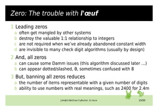 john@ItsNotExactlyRocket.Science 15/50
Zero: The trouble with l'œuf
1 Leading zeros
a often get mangled by other systems
b destroy the valuable 1:1 relationship to integers
c are not required when we’ve already abandoned constant width
d are invisible to many check digit algorithms (usually by design)
2 And, all zeros
a can cause some Damm issues (this algorithm discussed later …)
b can appear dotted/slashed, 0, sometimes confused with 8
3 But, banning all zeros reduces
a the number of items representable with a given number of digits
b ability to use numbers with real meanings, such as 2400 for 2.4m
 