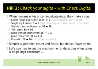 john@ItsNotExactlyRocket.Science 16/50
Hill 3: Check your digits – with Check Digits!
1 When humans enter or communicate data, they make errors:
a Letter / digit errors: 0 ⬌ O or I ⬌ 1 (N/A in decimal only codes)
b Single digit errors: 8 ⬌ 9 (and more keys are adjacent on a numpad)
c Simple transposition error: 98 ⬌ 89
d Twin error: 88 ⬌ 99
e Jump transposition error: 317 ⬌ 713
f Jump twin error: 313 ⬌ 414
g Phonetic: 60 ⬌ 16 (“sixty” ⬌ “sixteen”)
2 Simpler algorithms: easier and faster, but detect fewer errors
3 Let’s see how to get the maximum error detection when using
a single digit checksum …
 