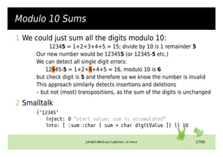 john@ItsNotExactlyRocket.Science 17/50
Modulo 10 Sums
1 We could just sum all the digits modulo 10:
12345 = 1+2+3+4+5 = 15; divide by 10 is 1 remainder 5
Our new number would be 123455 (or 12345-5 etc.)
We can detect all single digit errors:
12445-5 = 1+2+4+4+5 = 16, modulo 10 is 6
but check digit is 5 and therefore so we know the number is invalid
This approach similarly detects insertions and deletions
– but not (most) transpositions, as the sum of the digits is unchanged
2 Smalltalk
('12345'
inject: 0 "start value; sum is accumulated"
into: [ :sum :char | sum + char digitValue ])  10
 