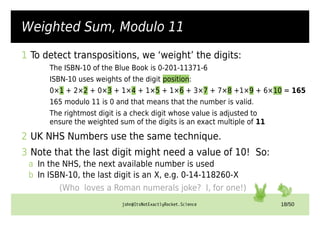 john@ItsNotExactlyRocket.Science 18/50
Weighted Sum, Modulo 11
1 To detect transpositions, we ‘weight’ the digits:
The ISBN-10 of the Blue Book is 0-201-11371-6
ISBN-10 uses weights of the digit position:
0×1 + 2×2 + 0×3 + 1×4 + 1×5 + 1×6 + 3×7 + 7×8 +1×9 + 6×10 = 165
165 modulo 11 is 0 and that means that the number is valid.
The rightmost digit is a check digit whose value is adjusted to
ensure the weighted sum of the digits is an exact multiple of 11
2 UK NHS Numbers use the same technique.
3 Note that the last digit might need a value of 10! So:
a In the NHS, the next available number is used
b In ISBN-10, the last digit is an X, e.g. 0-14-118260-X
(Who loves a Roman numerals joke? I, for one!)
 