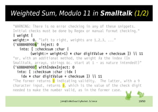 john@ItsNotExactlyRocket.Science 19/50
Weighted Sum, Modulo 11 in Smalltalk (1/2)
"WARNING: There is no error checking in any of these snippets.
Initial checks must be done by Regex or manual format checking."
| weight |
weight:= 0. "left to right, weights are 1,2,3, ..."
('6088489006' inject: 0
into: [ :checksum :char |
(weight:= weight+1) * char digitValue + checksum ])  11
"or, with an additional method, the weight is the index (In
Smalltalk, arrays, strings &c. start at 1 – as nature intended!)"
('608848900' withIndexInject: 0
into: [ :checksum :char :idx |
idx * char digitValue + checksum ])  11
"The former returns 0 indicating validity. The latter, with a 9
character input, returns 6, which is the value of the check digit
needed to make the number valid, as in the former case.
 